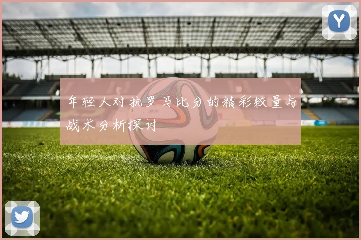 年轻人对抗罗马比分的精彩较量与战术分析探讨