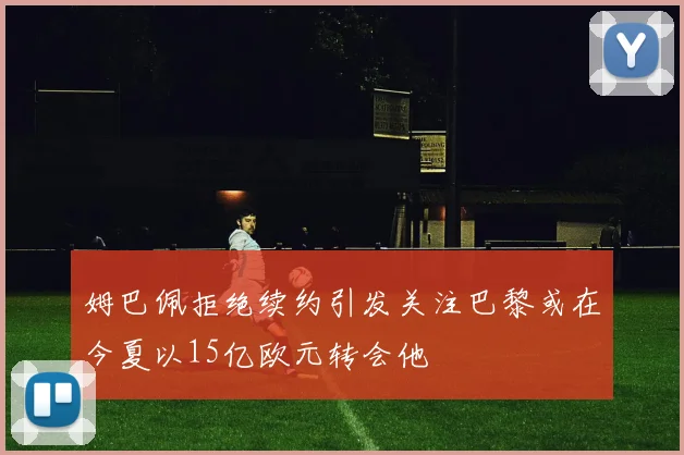姆巴佩拒绝续约引发关注巴黎或在今夏以15亿欧元转会他