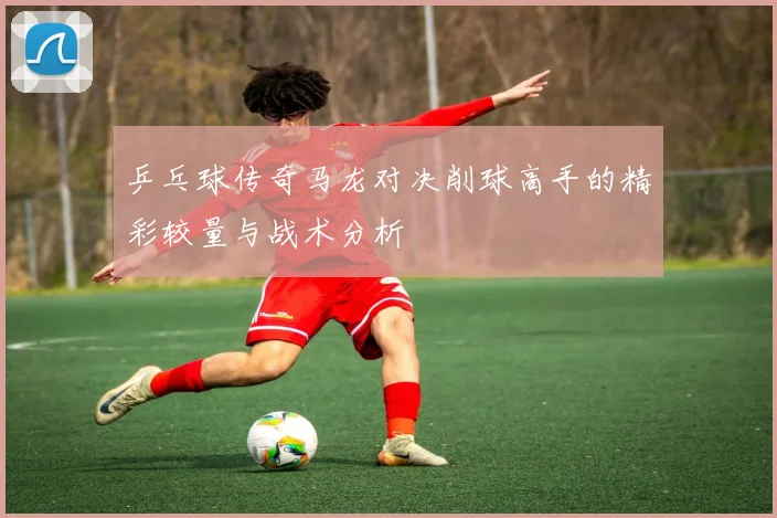 乒乓球传奇马龙对决削球高手的精彩较量与战术分析