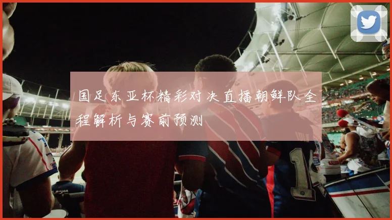 国足东亚杯精彩对决直播朝鲜队全程解析与赛前预测